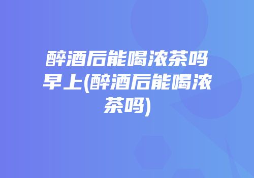 醉酒后能喝浓茶吗早上(醉酒后能喝浓茶吗)