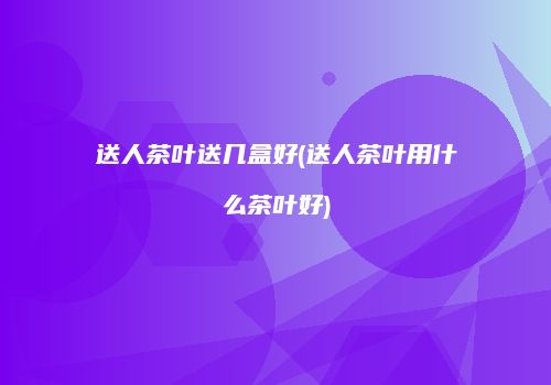 送人茶叶送几盒好(送人茶叶用什么茶叶好)