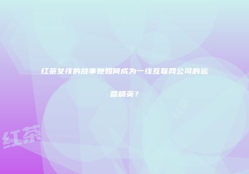 红茶女孩的故事她如何成为一线互联网公司的运营精英？
