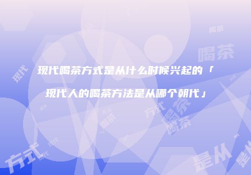 现代喝茶方式是从什么时候兴起的「现代人的喝茶方法是从哪个朝代」