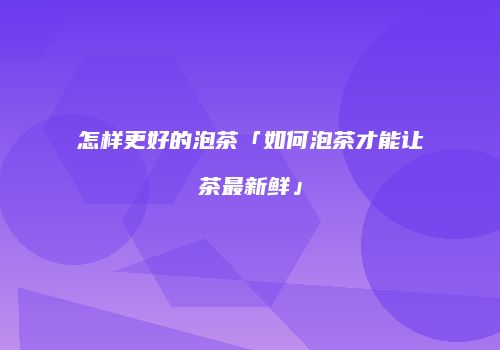 怎样更好的泡茶「如何泡茶才能让茶最新鲜」