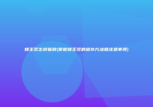 蜂王浆怎样保鲜(掌握蜂王浆的储存方法和注意事项)
