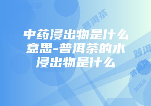 中药浸出物是什么意思-普洱茶的水浸出物是什么