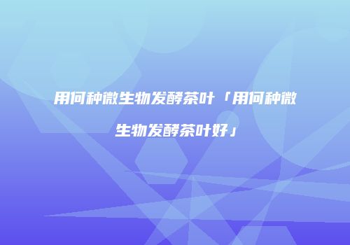 用何种微生物发酵茶叶「用何种微生物发酵茶叶好」