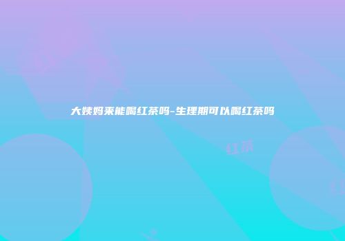 大姨妈来能喝红茶吗-生理期可以喝红茶吗