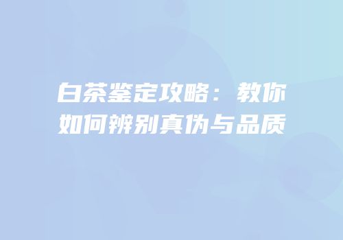 白茶鉴定攻略：教你如何辨别真伪与品质