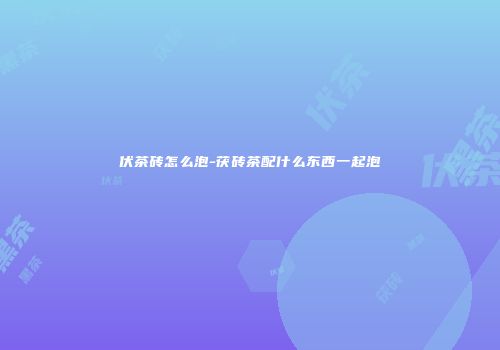 伏茶砖怎么泡-茯砖茶配什么东西一起泡