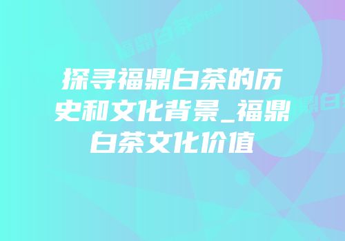 探寻福鼎白茶的历史和文化背景_福鼎白茶文化价值