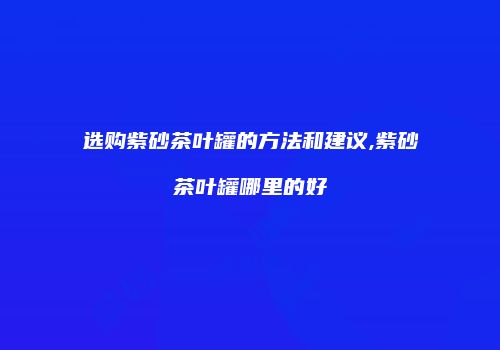 选购紫砂茶叶罐的方法和建议,紫砂茶叶罐哪里的好