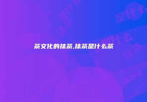 茶文化的抹茶,抹茶是什么茶