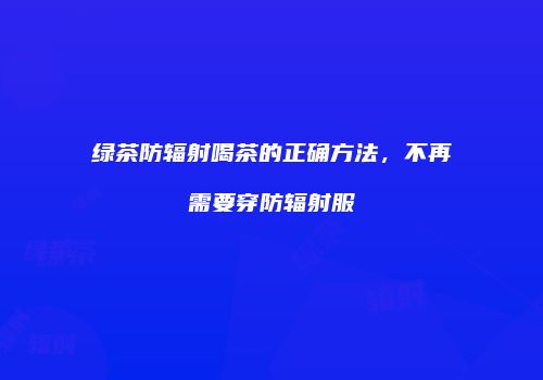绿茶防辐射喝茶的正确方法，不再需要穿防辐射服