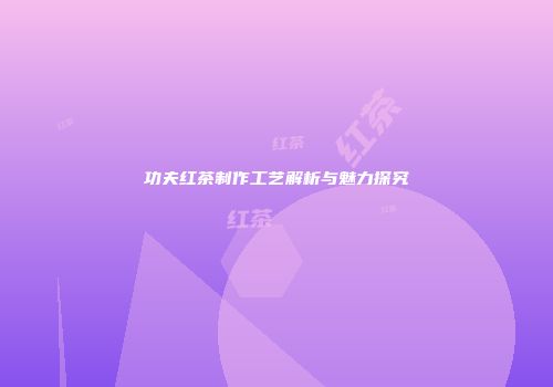 功夫红茶制作工艺解析与魅力探究