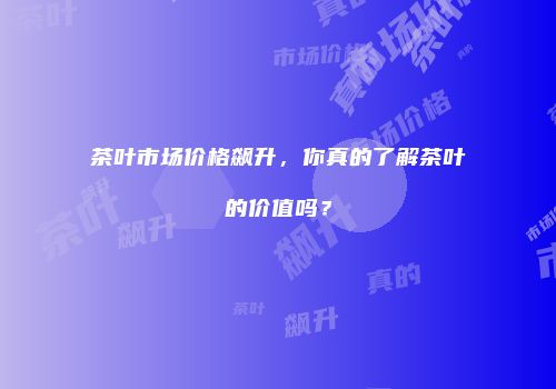 茶叶市场价格飙升，你真的了解茶叶的价值吗？