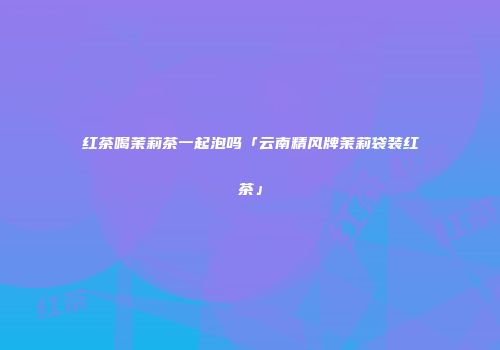 红茶喝茉莉茶一起泡吗「云南精风牌茉莉袋装红茶」