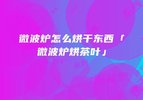 微波炉怎么烘干东西「微波炉烘茶叶」
