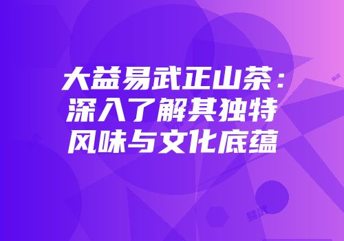 大益易武正山茶：深入了解其独特风味与文化底蕴