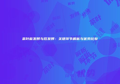 茶叶前发酵与后发酵：关键环节解析与优势比较