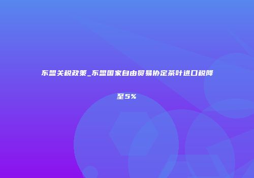东盟关税政策_东盟国家自由贸易协定茶叶进口税降至5%