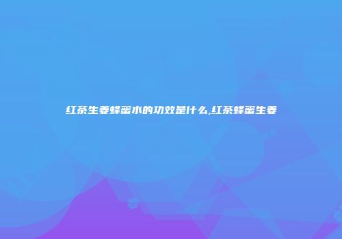 红茶生姜蜂蜜水的功效是什么,红茶蜂蜜生姜