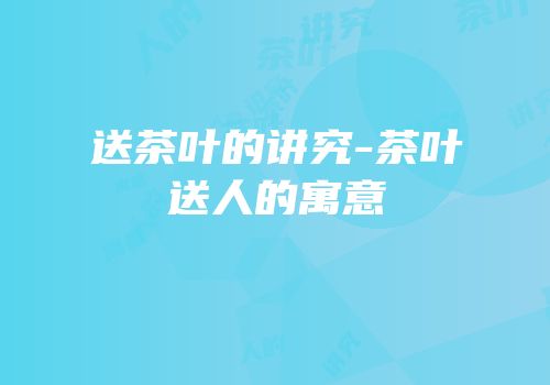 送茶叶的讲究-茶叶送人的寓意