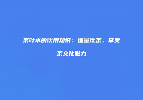 茶叶水的饮用知识：适量饮茶，享受茶文化魅力