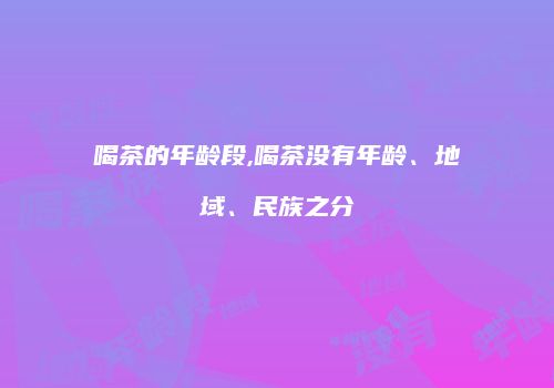 喝茶的年龄段,喝茶没有年龄、地域、民族之分