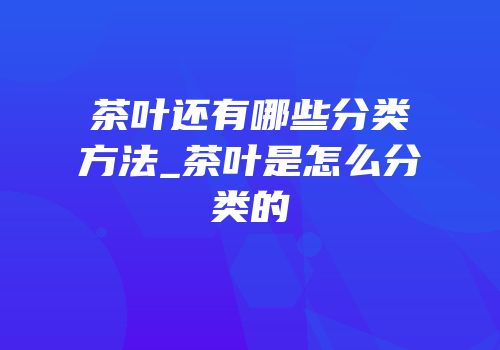 茶叶还有哪些分类方法_茶叶是怎么分类的