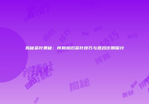 揭秘茶叶奥秘：辨别掺旧茶叶技巧与混合饮用探讨