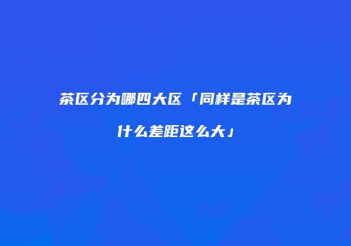 茶区分为哪四大区「同样是茶区为什么差距这么大」