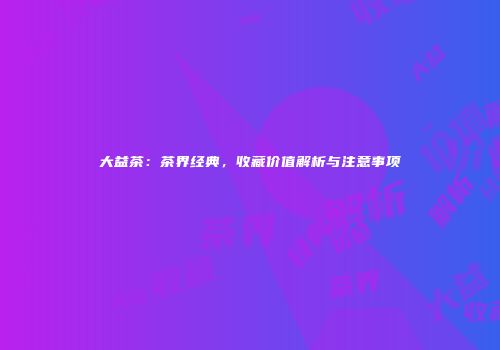 大益茶：茶界经典，收藏价值解析与注意事项