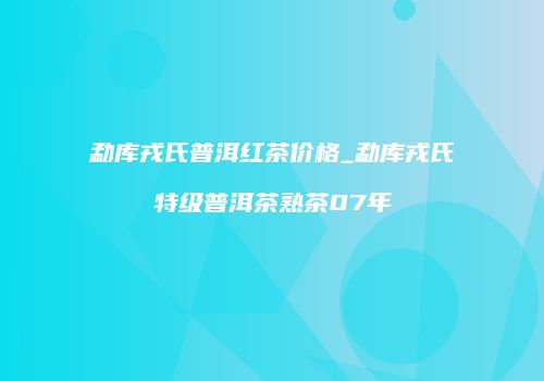 勐库戎氏普洱红茶价格_勐库戎氏特级普洱茶熟茶07年