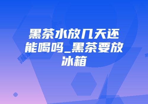 黑茶水放几天还能喝吗_黑茶要放冰箱