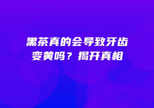 黑茶真的会导致牙齿变黄吗？揭开真相