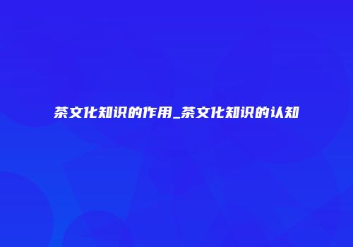 茶文化知识的作用_茶文化知识的认知