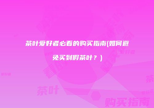 茶叶爱好者必看的购买指南(如何避免买到假茶叶？)