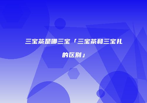 三宝茶是哪三宝「三宝茶和三宝扎的区别」