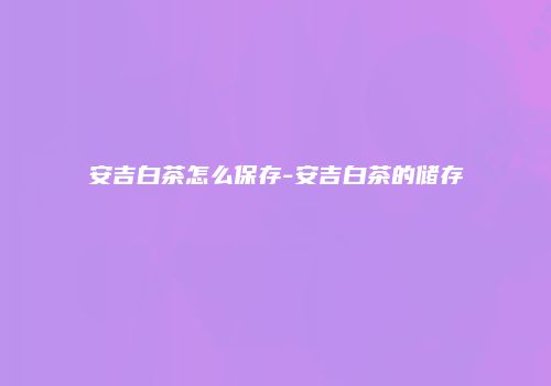 安吉白茶怎么保存-安吉白茶的储存