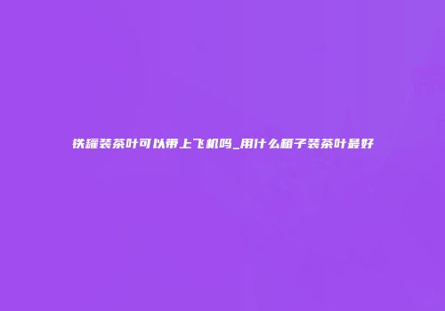 铁罐装茶叶可以带上飞机吗_用什么箱子装茶叶最好