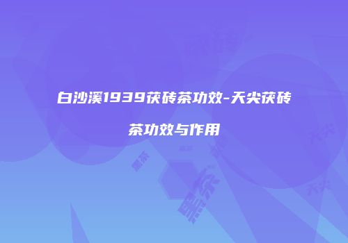 白沙溪1939茯砖茶功效-天尖茯砖茶功效与作用
