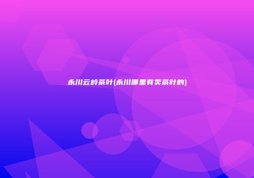 永川云岭茶叶(永川哪里有卖茶叶的)