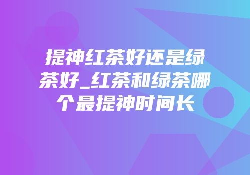 提神红茶好还是绿茶好_红茶和绿茶哪个最提神时间长