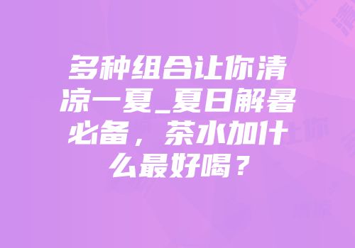 多种组合让你清凉一夏_夏日解暑必备，茶水加什么最好喝？