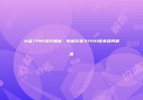 大益7742茶叶解析：收藏价值与1501版本疑问解答