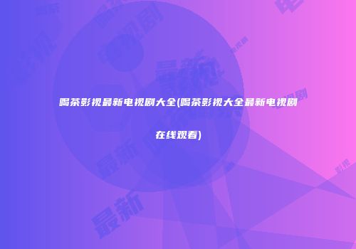 喝茶影视最新电视剧大全(喝茶影视大全最新电视剧在线观看)