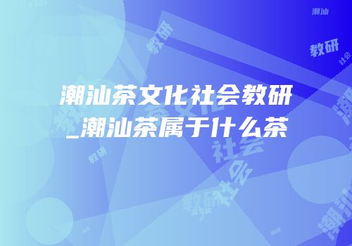 潮汕茶文化社会教研_潮汕茶属于什么茶