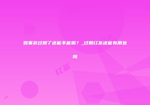 如果茶过期了还能不能喝？_过期红茶还能有用处吗