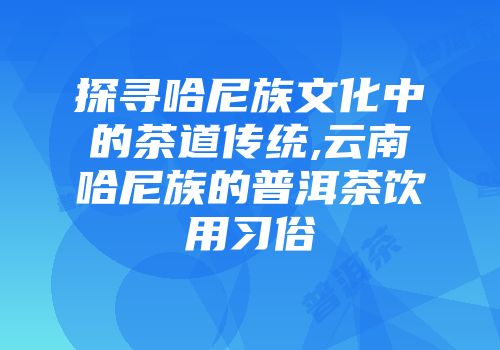 探寻哈尼族文化中的茶道传统,云南哈尼族的普洱茶饮用习俗