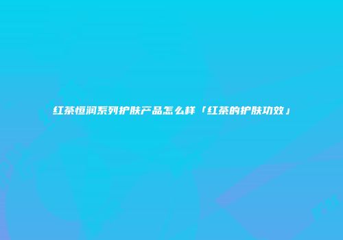 红茶恒润系列护肤产品怎么样「红茶的护肤功效」