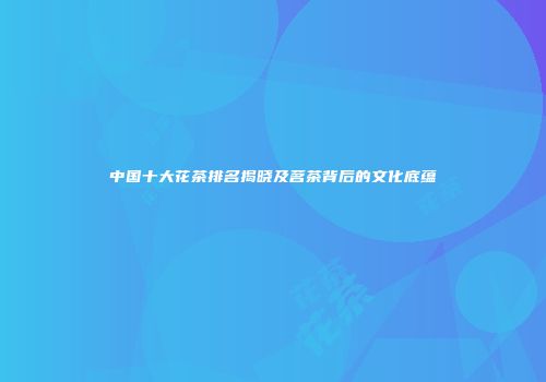 中国十大花茶排名揭晓及茗茶背后的文化底蕴