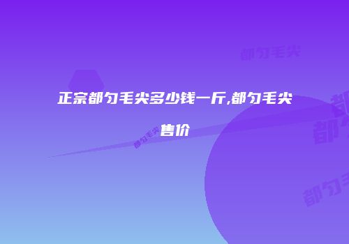 正宗都匀毛尖多少钱一斤,都匀毛尖售价